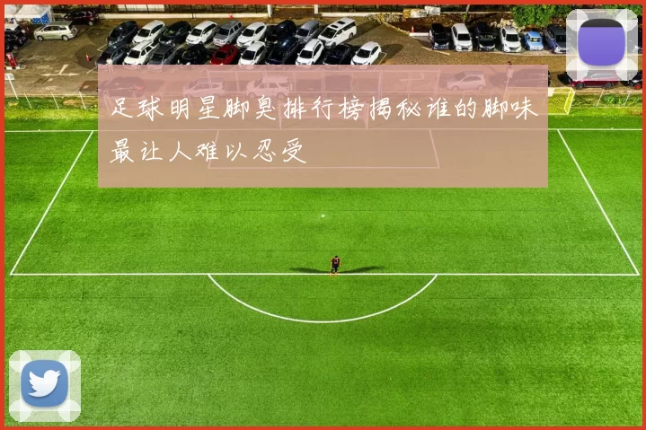 足球明星脚臭排行榜揭秘谁的脚味最让人难以忍受
