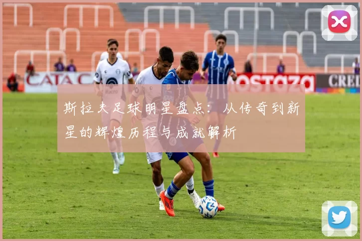 斯拉夫足球明星盘点：从传奇到新星的辉煌历程与成就解析