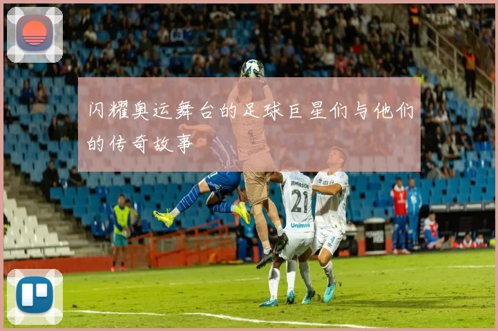 闪耀奥运舞台的足球巨星们与他们的传奇故事