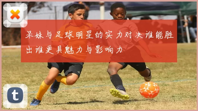 呆妹与足球明星的实力对决谁能胜出谁更具魅力与影响力