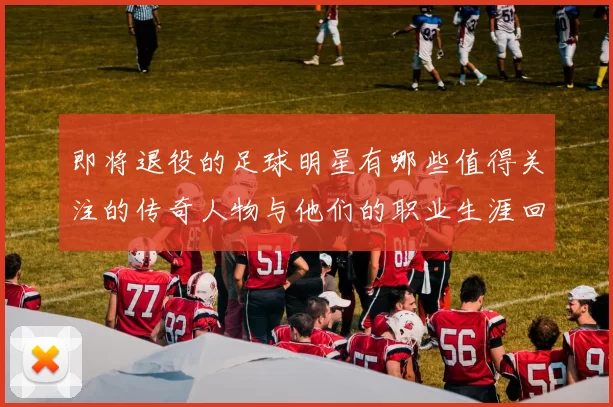 即将退役的足球明星有哪些值得关注的传奇人物与他们的职业生涯回顾