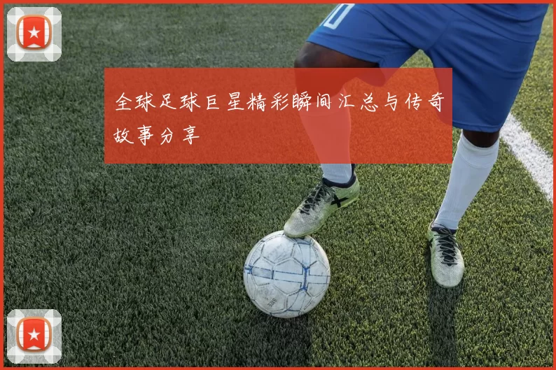 全球足球巨星精彩瞬间汇总与传奇故事分享