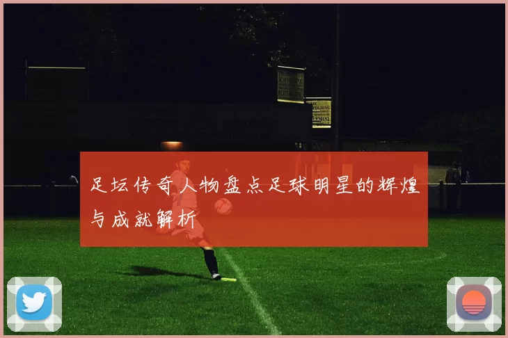 足坛传奇人物盘点足球明星的辉煌与成就解析