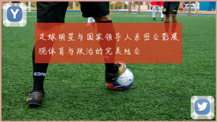 足球明星与国家领导人亲密合影展现体育与政治的完美结合
