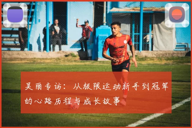 吴丽专访：从极限运动新手到冠军的心路历程与成长故事