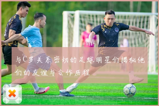 与C罗关系密切的足球明星们揭秘他们的友谊与合作历程