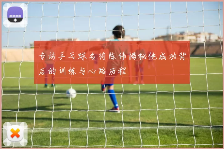 专访乒乓球名将陈伟揭秘他成功背后的训练与心路历程