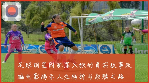 足球明星因犯罪入狱的真实故事改编电影揭示人生转折与救赎之路