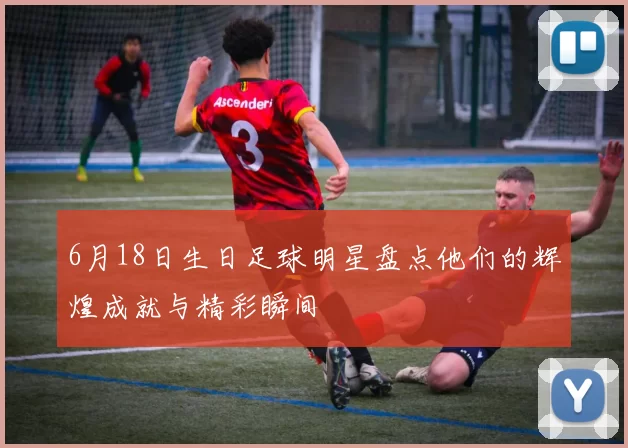 6月18日生日足球明星盘点他们的辉煌成就与精彩瞬间