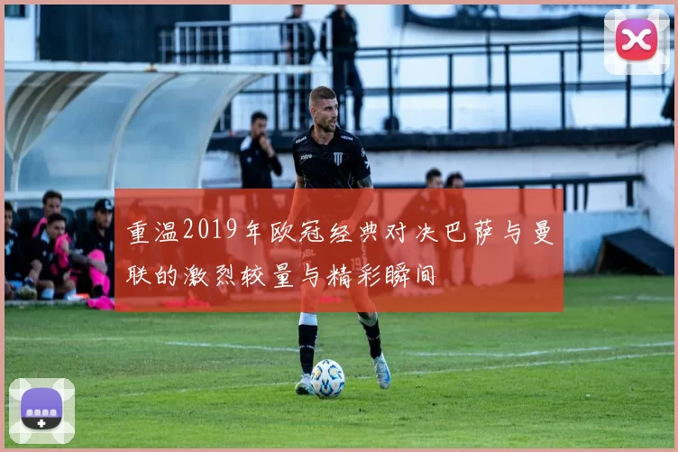 重温2019年欧冠经典对决巴萨与曼联的激烈较量与精彩瞬间