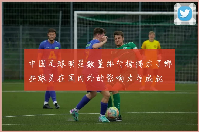 中国足球明星数量排行榜揭示了哪些球员在国内外的影响力与成就