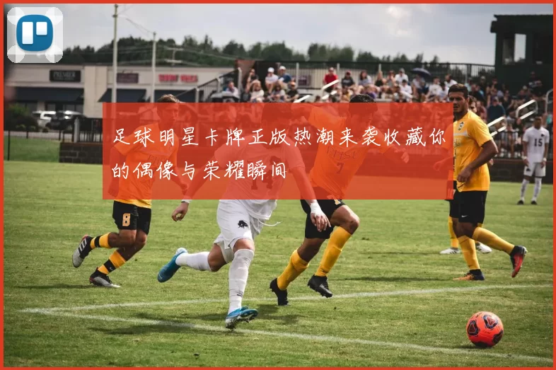 足球明星卡牌正版热潮来袭收藏你的偶像与荣耀瞬间