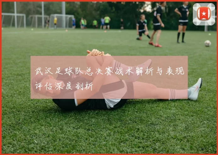 武汉足球队总决赛战术解析与表现评估深度剖析