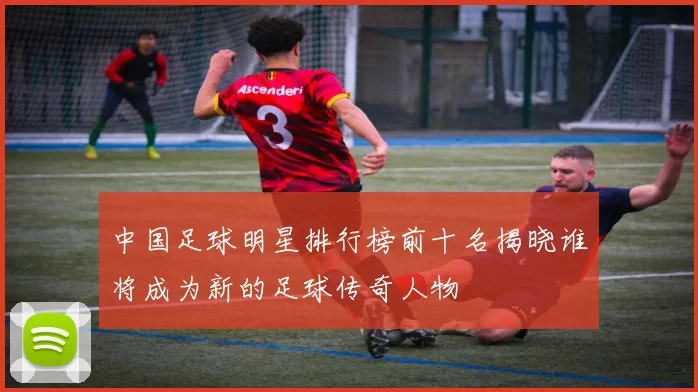 中国足球明星排行榜前十名揭晓谁将成为新的足球传奇人物