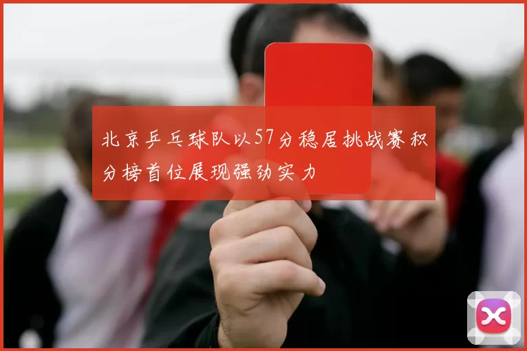 北京乒乓球队以57分稳居挑战赛积分榜首位展现强劲实力