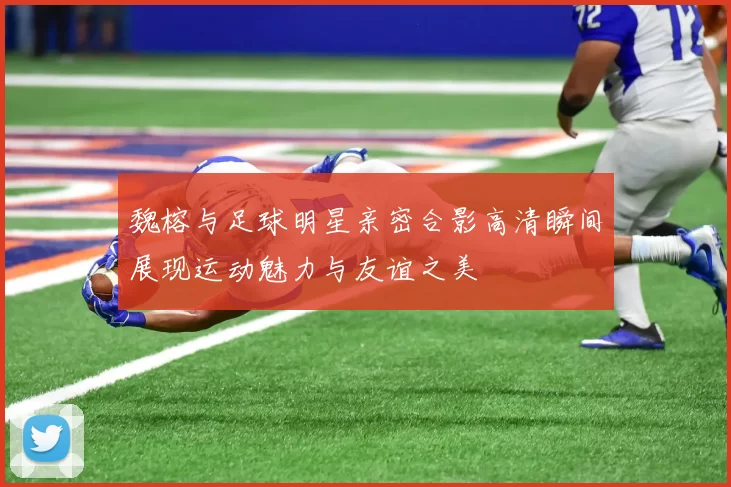 魏榕与足球明星亲密合影高清瞬间展现运动魅力与友谊之美