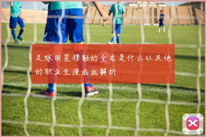 足球明星穆勒的全名是什么以及他的职业生涯成就解析