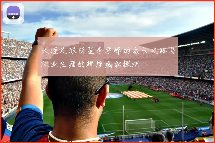 大连足球明星李学峰的成长之路与职业生涯的辉煌成就探析