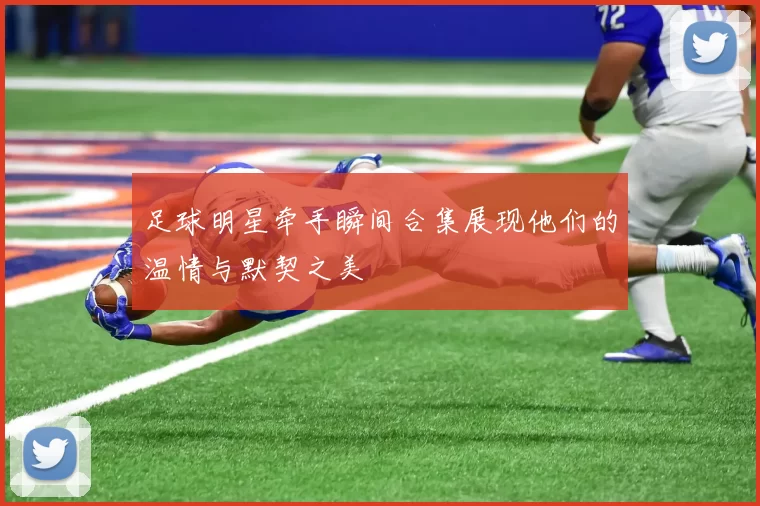 足球明星牵手瞬间合集展现他们的温情与默契之美