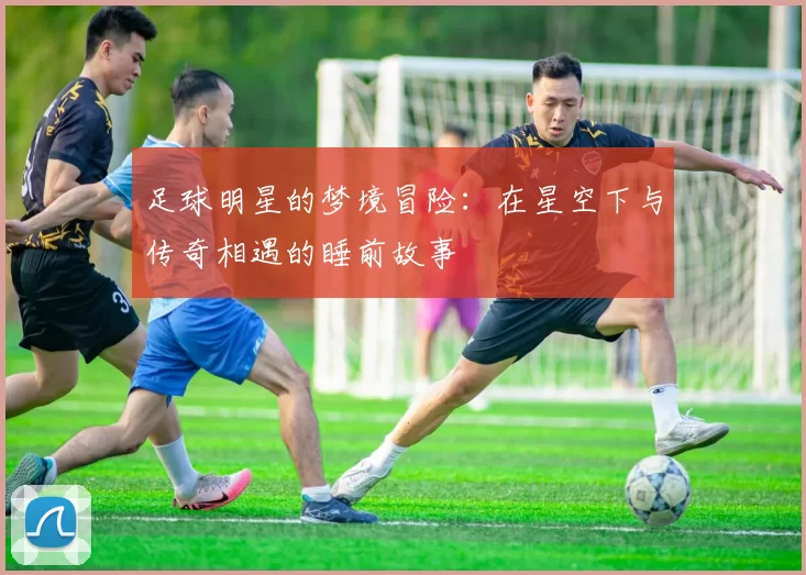 足球明星的梦境冒险：在星空下与传奇相遇的睡前故事