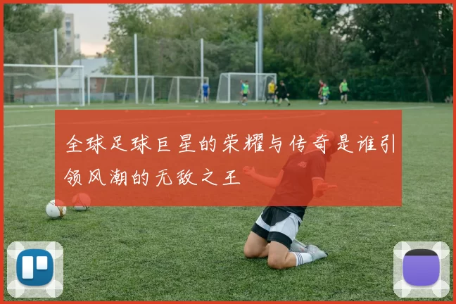 全球足球巨星的荣耀与传奇是谁引领风潮的无敌之王