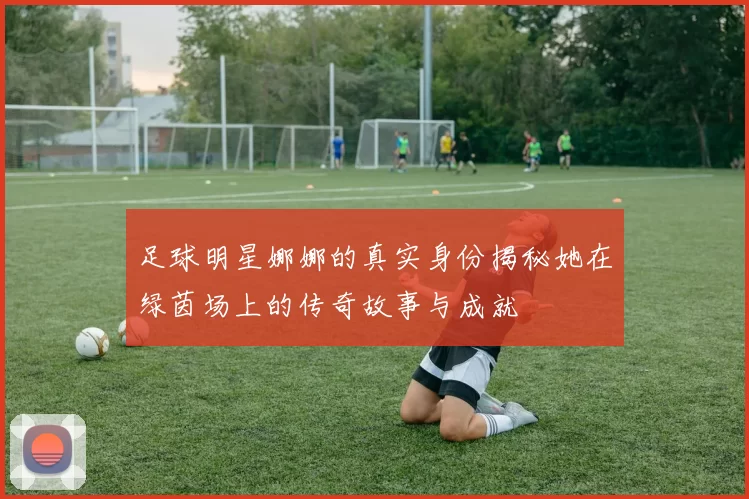 足球明星娜娜的真实身份揭秘她在绿茵场上的传奇故事与成就