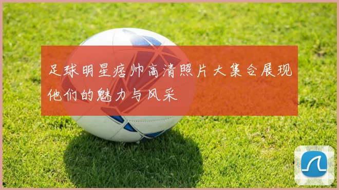 足球明星痞帅高清照片大集合展现他们的魅力与风采