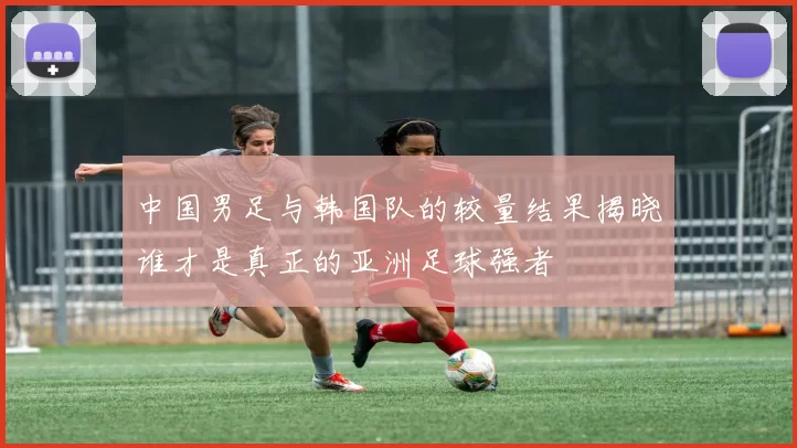 中国男足与韩国队的较量结果揭晓谁才是真正的亚洲足球强者