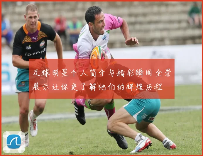 足球明星个人简介与精彩瞬间全景展示让你更了解他们的辉煌历程