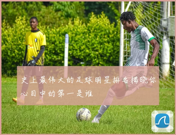 史上最伟大的足球明星排名揭晓你心目中的第一是谁