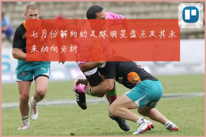 七月份解约的足球明星盘点及其未来动向分析