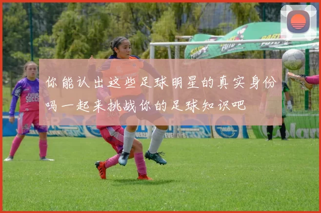 你能认出这些足球明星的真实身份吗一起来挑战你的足球知识吧