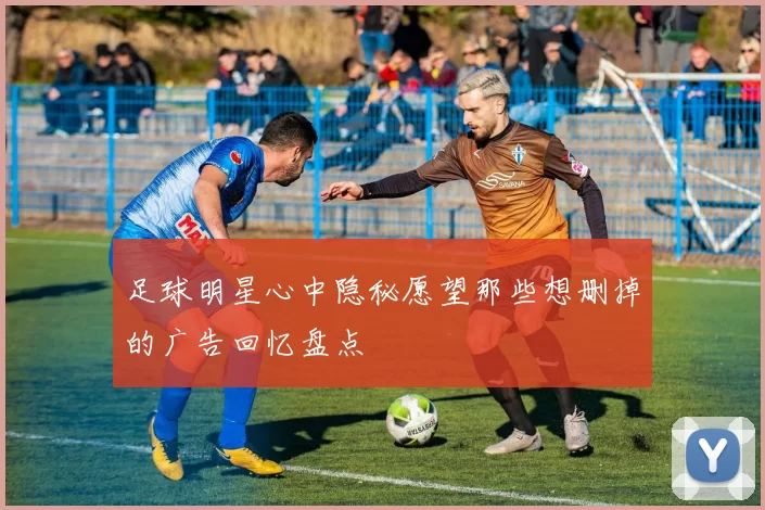 足球明星心中隐秘愿望那些想删掉的广告回忆盘点