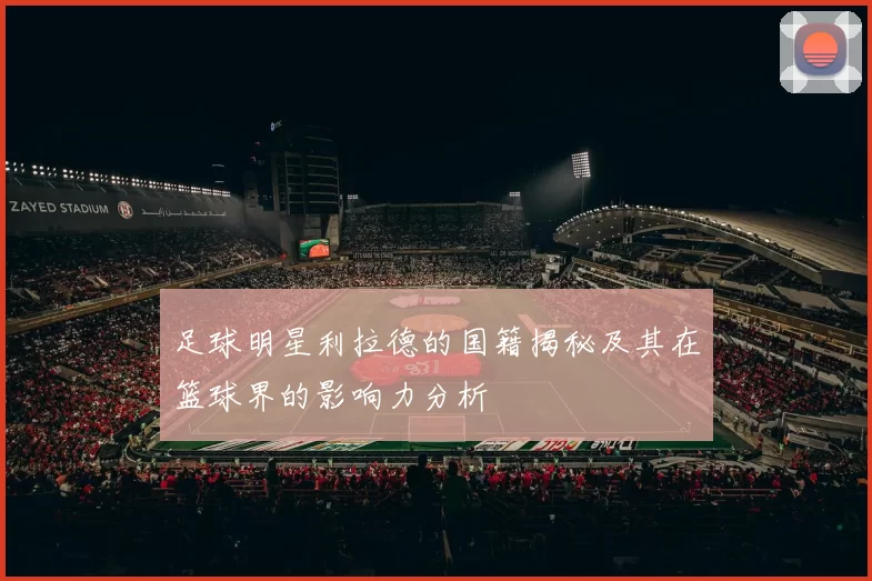 足球明星利拉德的国籍揭秘及其在篮球界的影响力分析