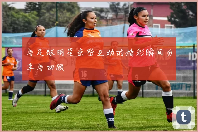 与足球明星亲密互动的精彩瞬间分享与回顾