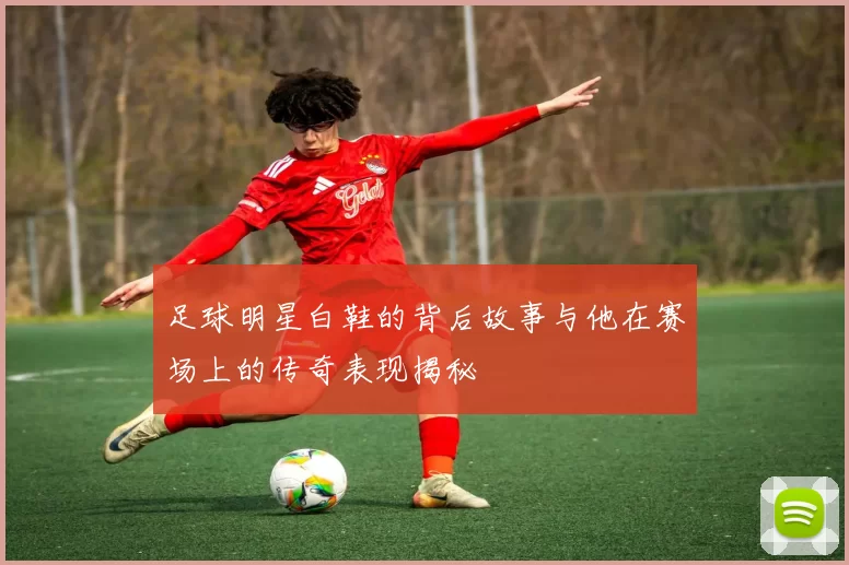 足球明星白鞋的背后故事与他在赛场上的传奇表现揭秘
