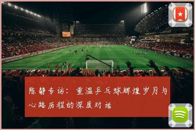 陈静专访：重温乒乓球辉煌岁月与心路历程的深度对话