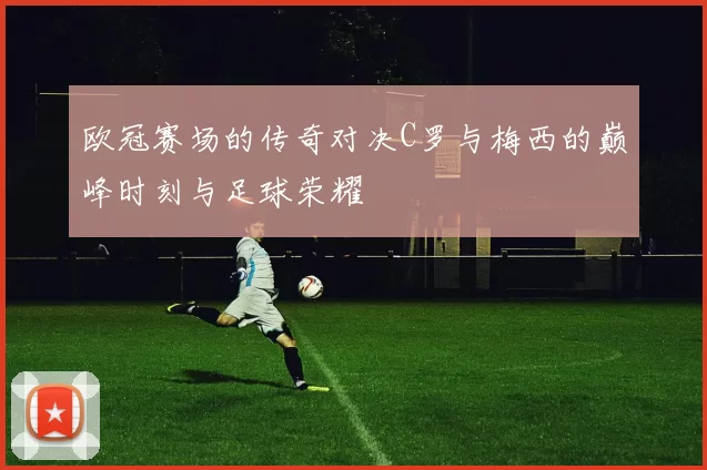 欧冠赛场的传奇对决C罗与梅西的巅峰时刻与足球荣耀