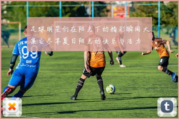 足球明星们在阳光下的精彩瞬间大集合尽享夏日阳光的快乐与活力