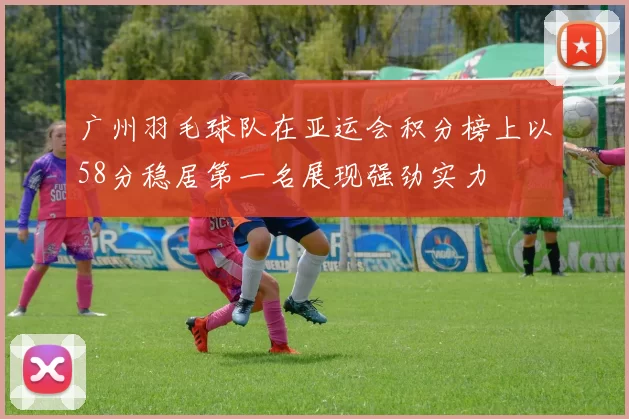广州羽毛球队在亚运会积分榜上以58分稳居第一名展现强劲实力