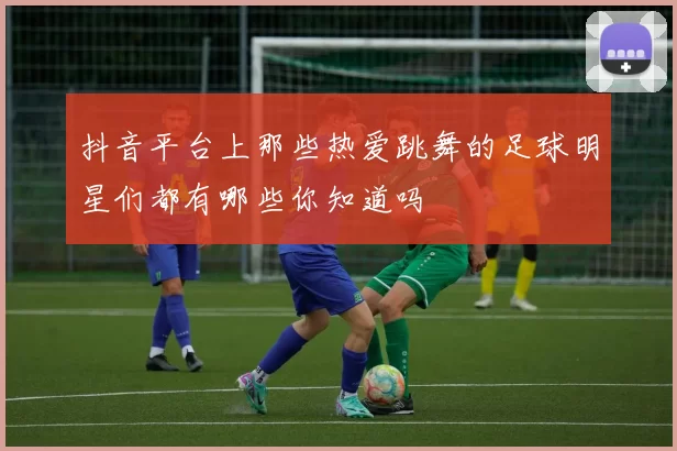 抖音平台上那些热爱跳舞的足球明星们都有哪些你知道吗