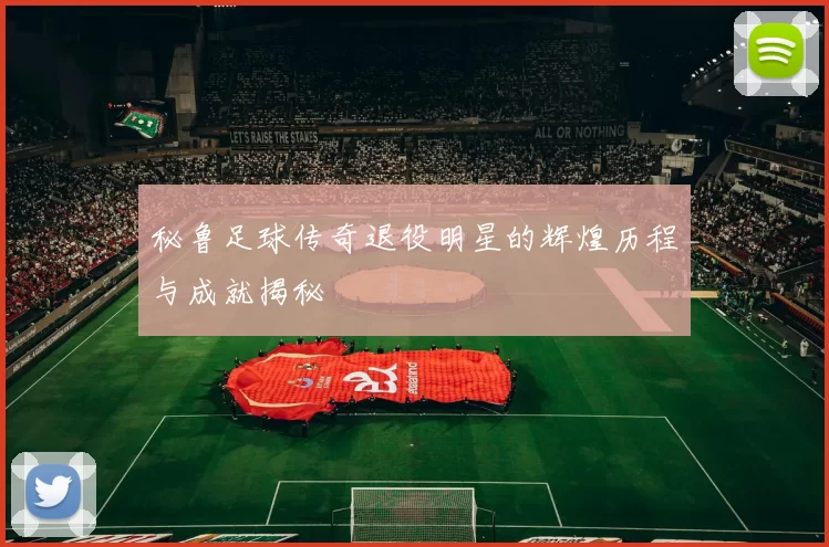 秘鲁足球传奇退役明星的辉煌历程与成就揭秘