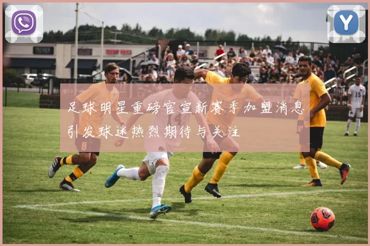 足球明星重磅官宣新赛季加盟消息引发球迷热烈期待与关注