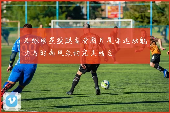 足球明星瘦腿高清图片展示运动魅力与时尚风采的完美结合