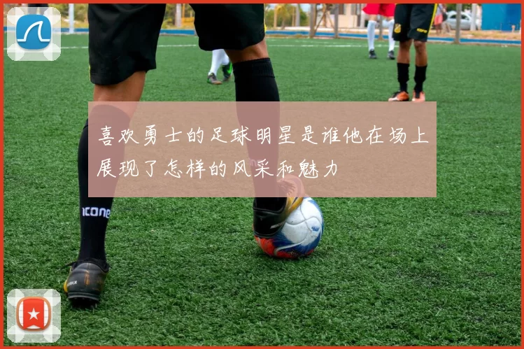 喜欢勇士的足球明星是谁他在场上展现了怎样的风采和魅力