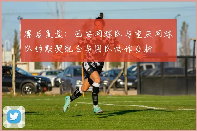 赛后复盘：西安网球队与重庆网球队的默契配合与团队协作分析