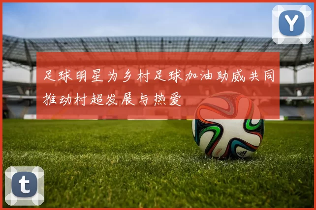 足球明星为乡村足球加油助威共同推动村超发展与热爱