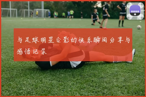 与足球明星合影的快乐瞬间分享与感悟记录
