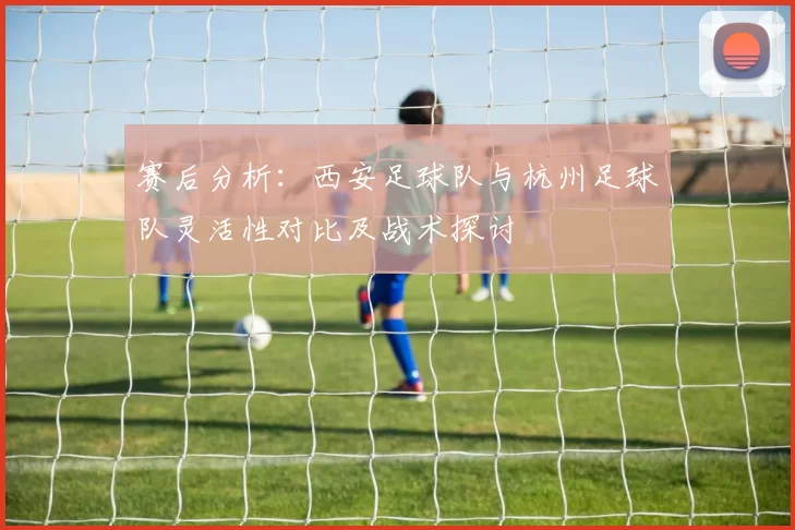 赛后分析：西安足球队与杭州足球队灵活性对比及战术探讨