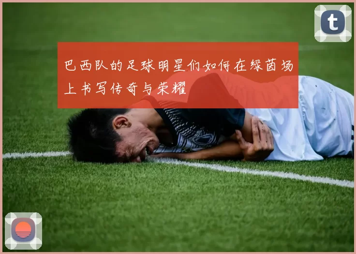 巴西队的足球明星们如何在绿茵场上书写传奇与荣耀